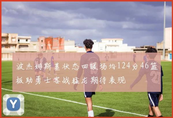 波杰姆斯基状态回暖场均124分46篮板助勇士客战猛龙期待表现