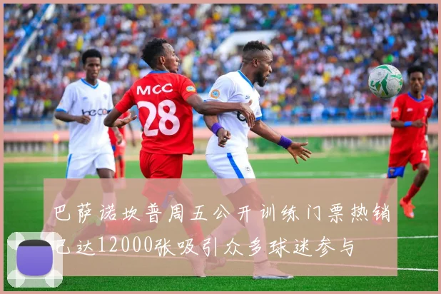 巴萨诺坎普周五公开训练门票热销已达12000张吸引众多球迷参与