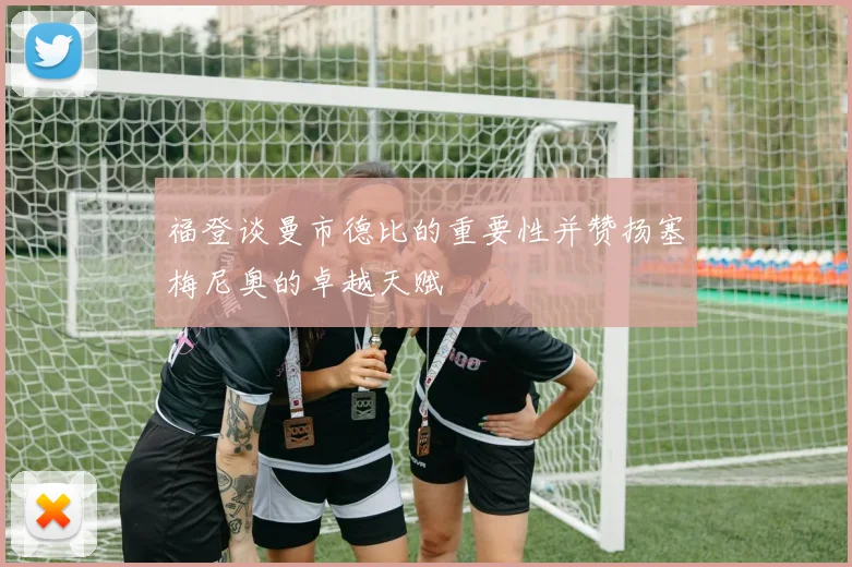 福登谈曼市德比的重要性并赞扬塞梅尼奥的卓越天赋