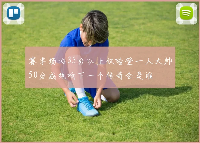 赛季场均35分以上仅哈登一人大帅50分成绝响下一个传奇会是谁