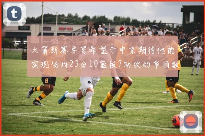 火箭新赛季寄希望于申京期待他能实现场均23分10篮板7助攻的华丽数据