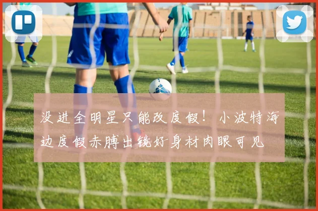 没进全明星只能改度假！小波特海边度假赤膊出镜好身材肉眼可见