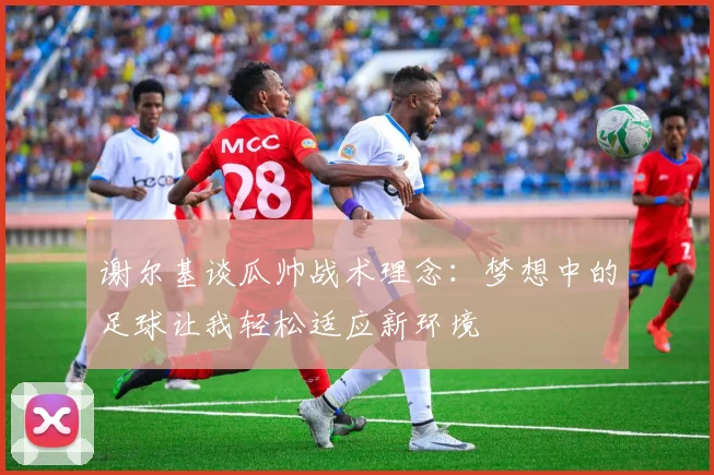 谢尔基谈瓜帅战术理念：梦想中的足球让我轻松适应新环境