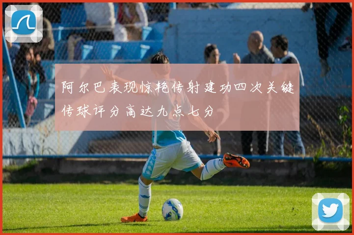阿尔巴表现惊艳传射建功四次关键传球评分高达九点七分
