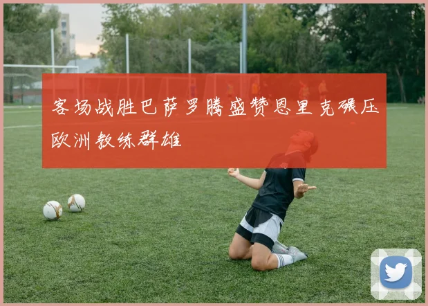 客场战胜巴萨罗腾盛赞恩里克碾压欧洲教练群雄