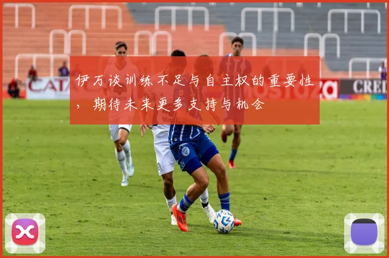 伊万谈训练不足与自主权的重要性，期待未来更多支持与机会