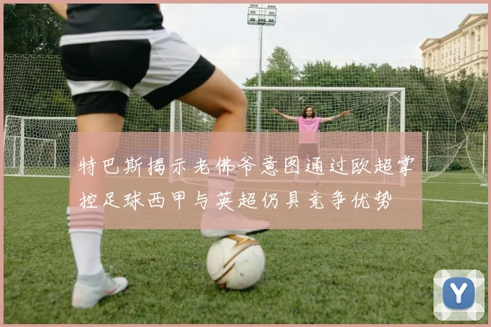 特巴斯揭示老佛爷意图通过欧超掌控足球西甲与英超仍具竞争优势