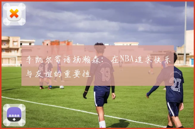 李凯尔寄语杨瀚森：在NBA追求快乐与友谊的重要性