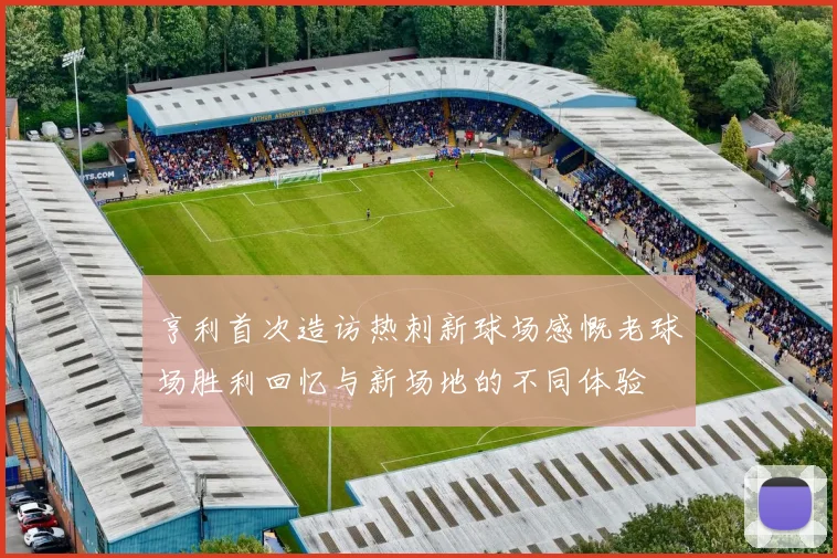 亨利首次造访热刺新球场感慨老球场胜利回忆与新场地的不同体验