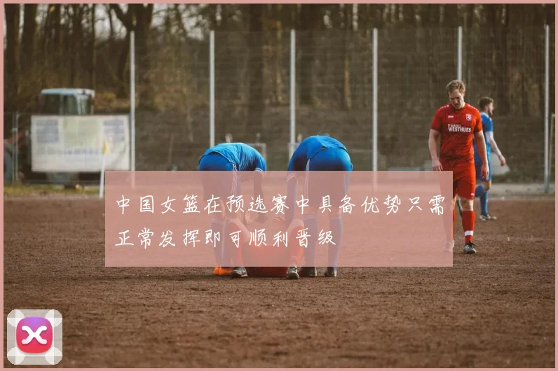 中国女篮在预选赛中具备优势只需正常发挥即可顺利晋级