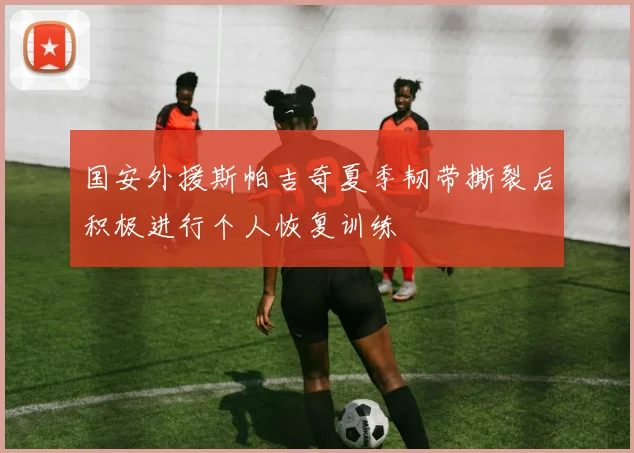 国安外援斯帕吉奇夏季韧带撕裂后积极进行个人恢复训练