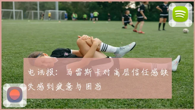 电讯报：马雷斯卡对高层信任感缺失感到疲惫与困惑