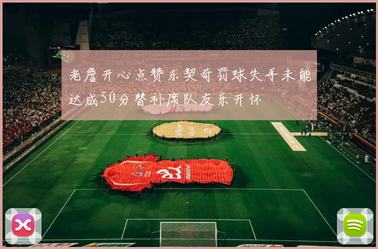 老詹开心点赞东契奇罚球失手未能达成50分替补席队友乐开怀