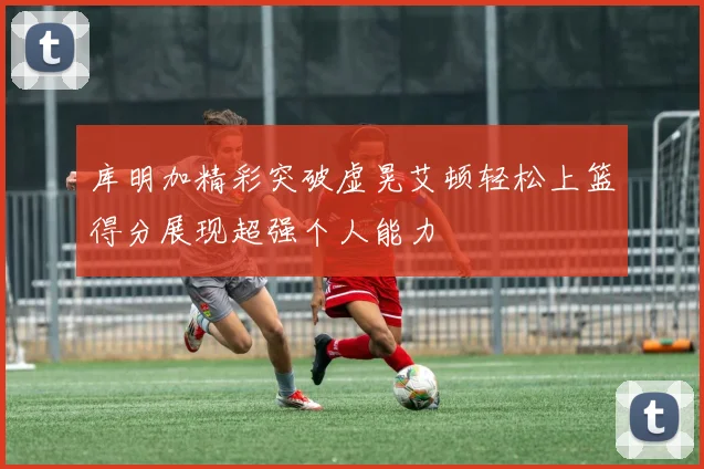 库明加精彩突破虚晃艾顿轻松上篮得分展现超强个人能力