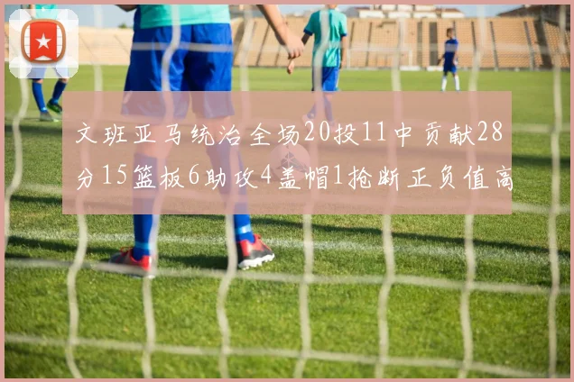 文班亚马统治全场20投11中贡献28分15篮板6助攻4盖帽1抢断正负值高达32
