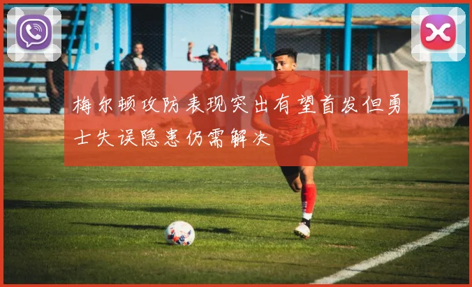 梅尔顿攻防表现突出有望首发但勇士失误隐患仍需解决