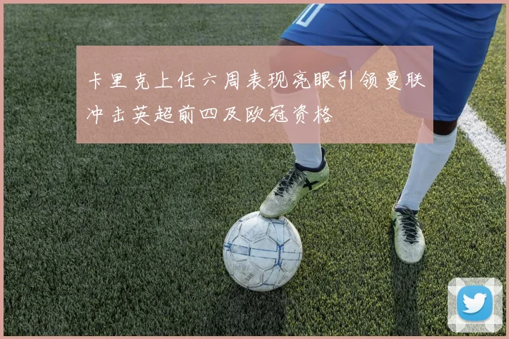 卡里克上任六周表现亮眼引领曼联冲击英超前四及欧冠资格