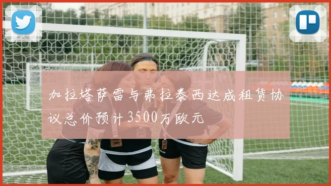 加拉塔萨雷与弗拉泰西达成租赁协议总价预计3500万欧元