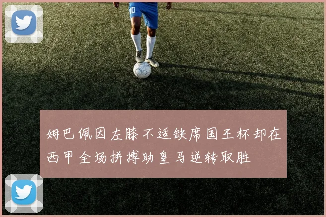 姆巴佩因左膝不适缺席国王杯却在西甲全场拼搏助皇马逆转取胜