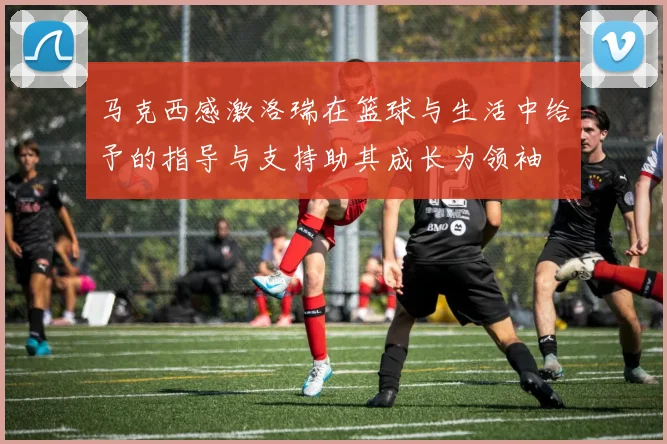 马克西感激洛瑞在篮球与生活中给予的指导与支持助其成长为领袖