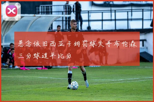 悬念依旧西亚卡姆罚球失手布伦森三分球追平比分