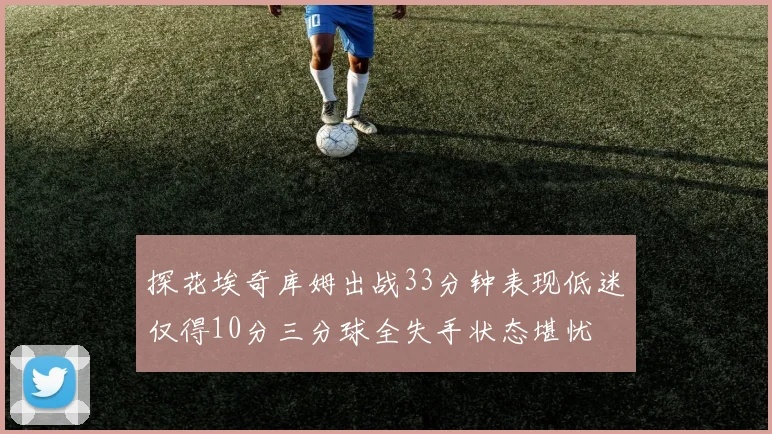 探花埃奇库姆出战33分钟表现低迷仅得10分三分球全失手状态堪忧