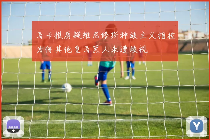 马卡报质疑维尼修斯种族主义指控为何其他皇马黑人未遭歧视