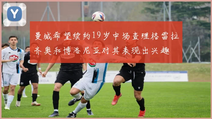 曼城希望续约19岁中场查理格雷拉齐奥和博洛尼亚对其表现出兴趣
