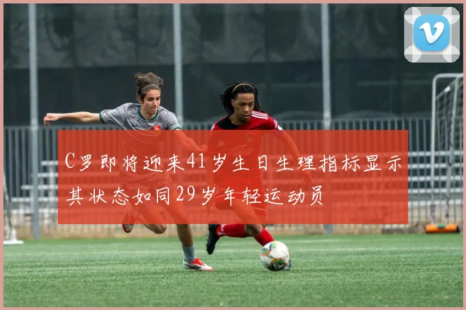 C罗即将迎来41岁生日生理指标显示其状态如同29岁年轻运动员